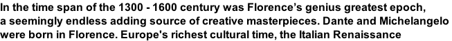 In the time span of the 1300 - 1600 century was Florence’s genius greatest epoch,  a seemingly endless adding source of creative masterpieces. Dante and Michelangelo  were born in Florence. Europe's richest cultural time, the Italian Renaissance