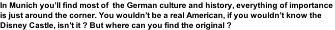 In Munich you’ll find most of  the German culture and history, everything of importance  is just around the corner. You wouldn’t be a real American, if you wouldn’t know the  Disney Castle, isn’t it ? But where can you find the original ?