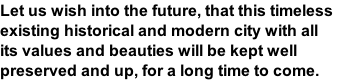Let us wish into the future, that this timeless  existing historical and modern city with all  its values and beauties will be kept well  preserved and up, for a long time to come.